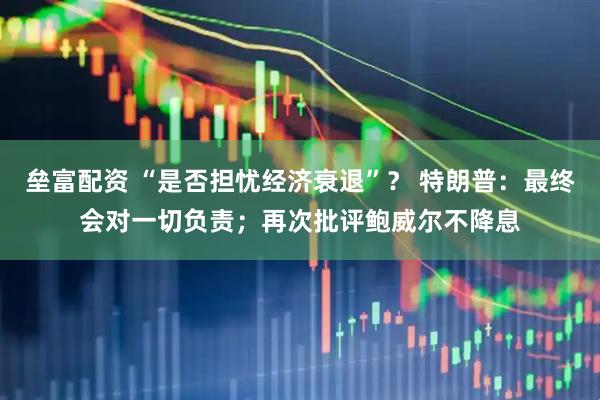 垒富配资 “是否担忧经济衰退”？ 特朗普：最终会对一切负责；再次批评鲍威尔不降息