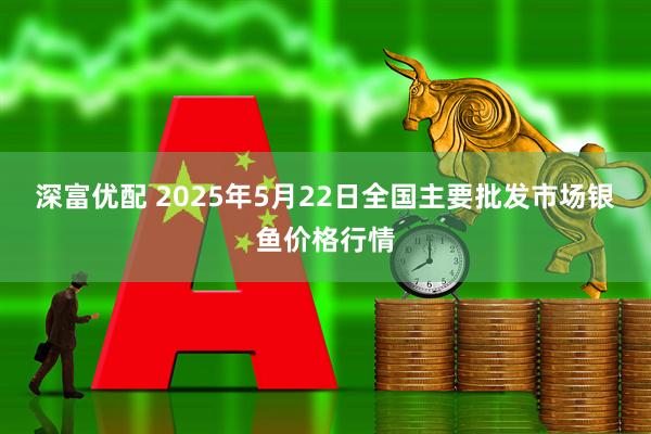 深富优配 2025年5月22日全国主要批发市场银鱼价格行情