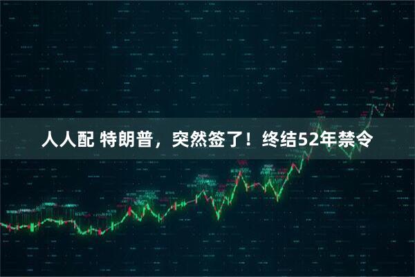 人人配 特朗普，突然签了！终结52年禁令
