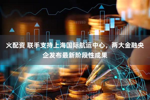 火配资 联手支持上海国际航运中心，两大金融央企发布最新阶段性成果