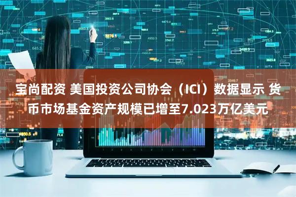宝尚配资 美国投资公司协会（ICI）数据显示 货币市场基金资产规模已增至7.023万亿美元