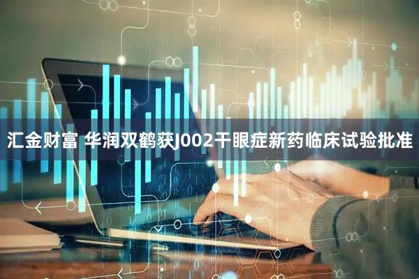 汇金财富 华润双鹤获J002干眼症新药临床试验批准
