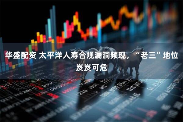 华盛配资 太平洋人寿合规漏洞频现，“老三”地位岌岌可危