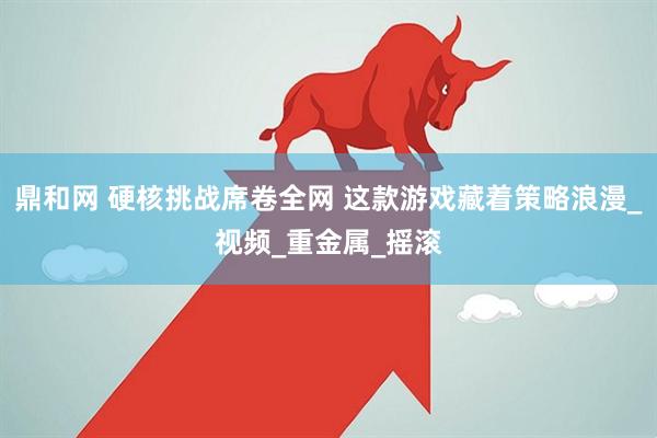 鼎和网 硬核挑战席卷全网 这款游戏藏着策略浪漫_视频_重金属_摇滚