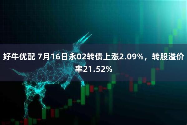 好牛优配 7月16日永02转债上涨2.09%，转股溢价率21.52%