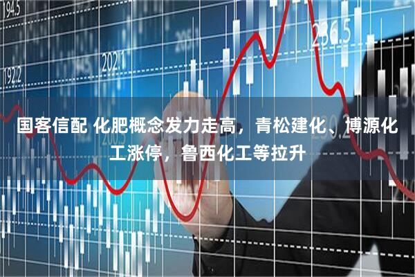 国客信配 化肥概念发力走高，青松建化、博源化工涨停，鲁西化工等拉升