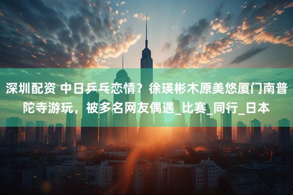 深圳配资 中日乒乓恋情？徐瑛彬木原美悠厦门南普陀寺游玩，被多名网友偶遇_比赛_同行_日本