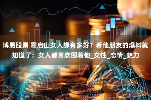 博易股票 霍启山女人缘有多好？看他朋友的爆料就知道了：女人都喜欢围着他_女性_恋情_魅力
