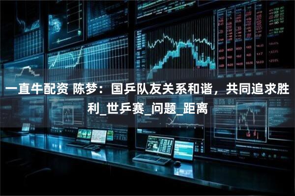 一直牛配资 陈梦：国乒队友关系和谐，共同追求胜利_世乒赛_问题_距离