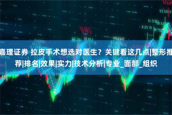 嘉理证券 拉皮手术想选对医生？关键看这几点|整形推荐|排名|效果|实力|技术分析|专业_面部_组织