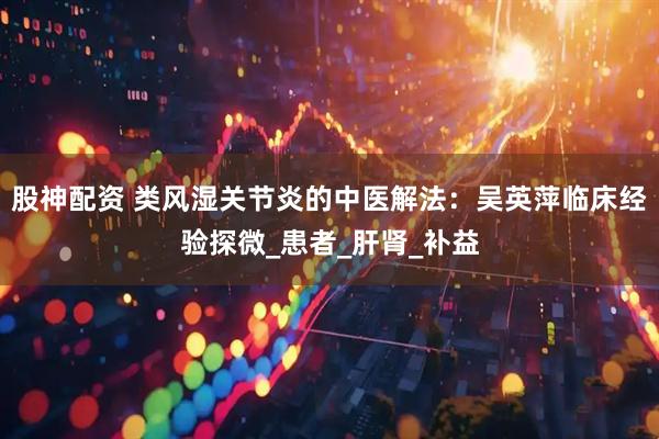 股神配资 类风湿关节炎的中医解法：吴英萍临床经验探微_患者_肝肾_补益