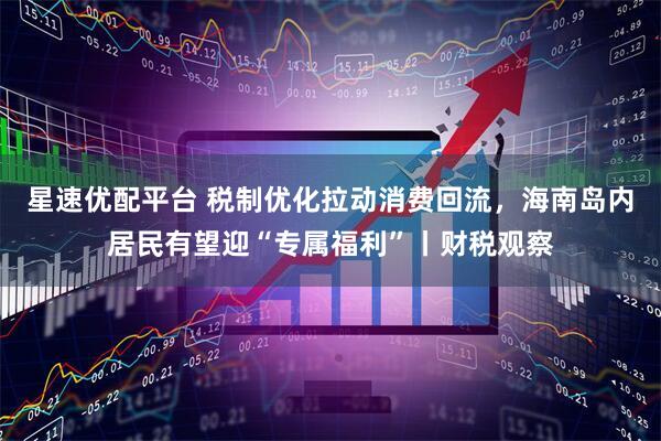 星速优配平台 税制优化拉动消费回流，海南岛内居民有望迎“专属福利”丨财税观察