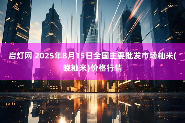 启灯网 2025年8月15日全国主要批发市场籼米(晚籼米)价格行情