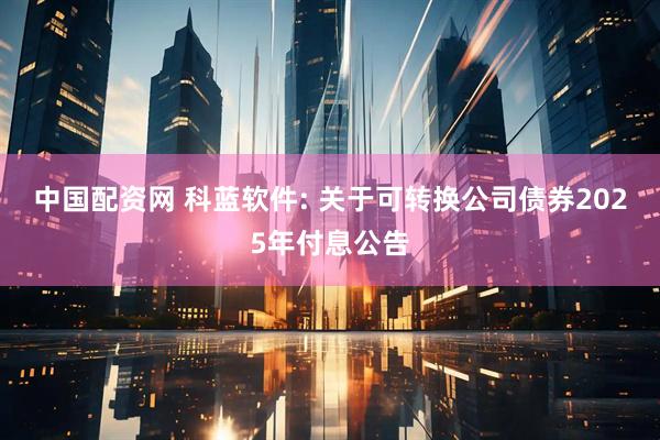 中国配资网 科蓝软件: 关于可转换公司债券2025年付息公告