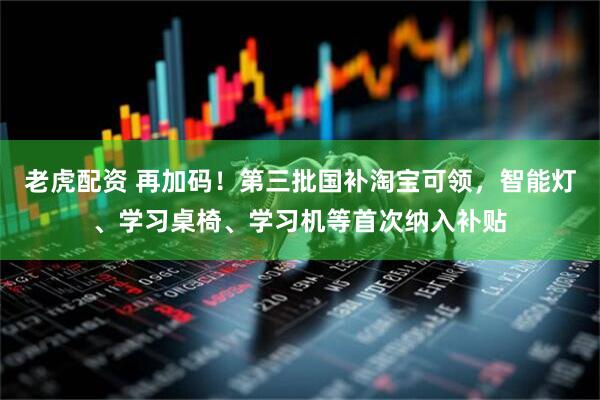 老虎配资 再加码！第三批国补淘宝可领，智能灯、学习桌椅、学习机等首次纳入补贴