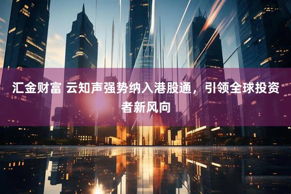 汇金财富 云知声强势纳入港股通，引领全球投资者新风向