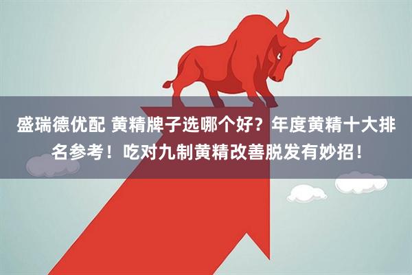 盛瑞德优配 黄精牌子选哪个好？年度黄精十大排名参考！吃对九制黄精改善脱发有妙招！