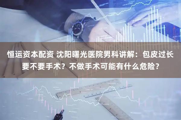 恒运资本配资 沈阳曙光医院男科讲解：包皮过长要不要手术？不做手术可能有什么危险？