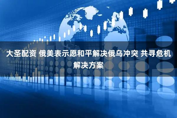 大圣配资 俄美表示愿和平解决俄乌冲突 共寻危机解决方案