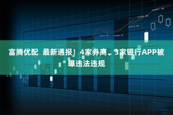 富腾优配  最新通报！4家券商、3家银行APP被曝违法违规