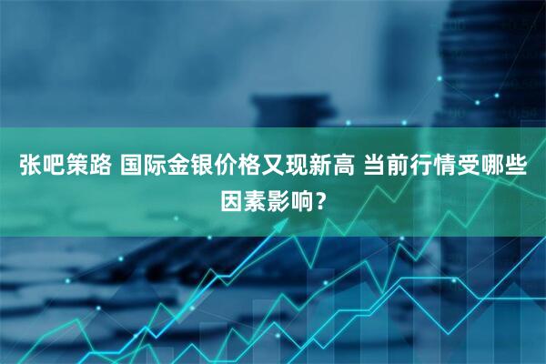 张吧策路 国际金银价格又现新高 当前行情受哪些因素影响?