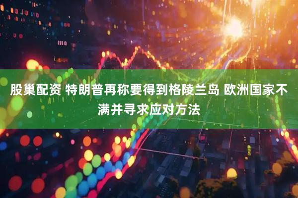 股巢配资 特朗普再称要得到格陵兰岛 欧洲国家不满并寻求应对方法