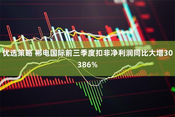 优选策略 郴电国际前三季度扣非净利润同比大增30386%