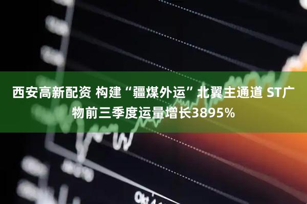 西安高新配资 构建“疆煤外运”北翼主通道 ST广物前三季度运量增长3895%
