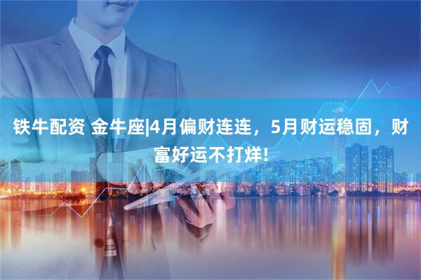 铁牛配资 金牛座|4月偏财连连，5月财运稳固，财富好运不打烊!